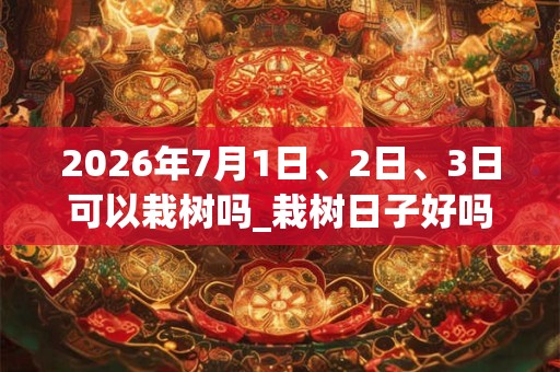 2026年7月1日、2日、3日可以栽树吗_栽树日子好吗 2026年7月1日、2日、3日可以栽树吗_栽树日子好吗