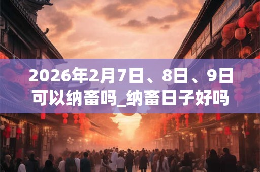 2026年2月7日、8日、9日可以纳畜吗_纳畜日子好吗