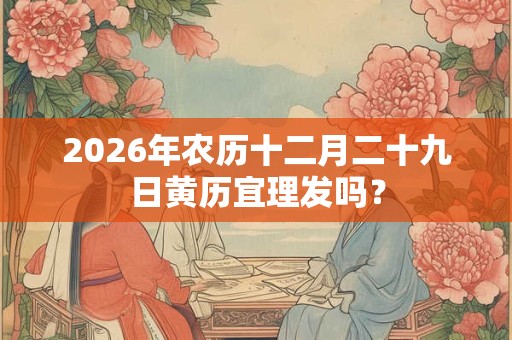 2026年农历十二月二十九日黄历宜理发吗? 2026年农历十二月二十九日黄历宜理发吗?
