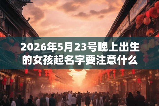 2026年5月23号晚上出生的女孩起名字要注意什么 2026年5月23号晚上出生的女孩起名字要注意什么