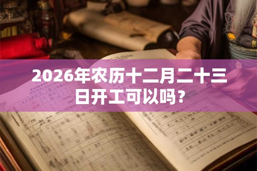 2026年农历十二月二十三日开工可以吗？