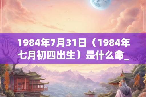 1984年7月31日（1984年七月初四出生）是什么命_命运如何