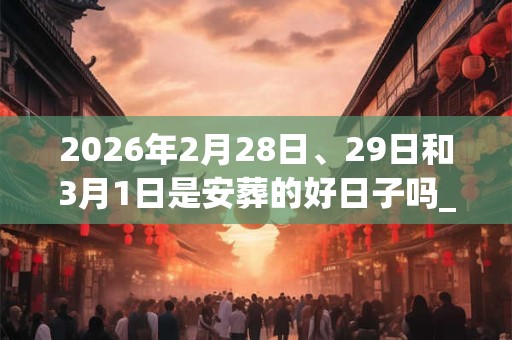 2026年2月28日、29日和3月1日是安葬的好日子吗_安葬可以吗 2026年2月28日、29日和3月1日是安葬的好日子吗_安葬可以吗