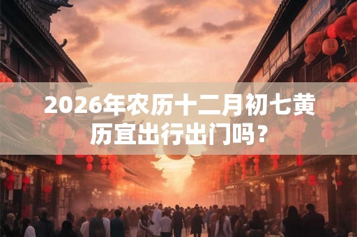 2026年农历十二月初七黄历宜出行出门吗? 2026年农历十二月初七黄历宜出行出门吗?