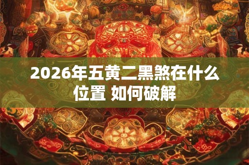2026年五黄二黑煞在什么位置 如何破解 2026年五黄二黑煞在什么位置 如何破解