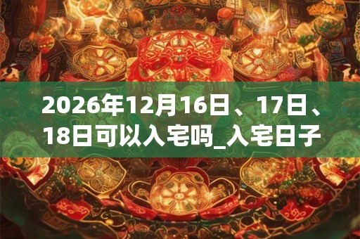 2026年12月16日、17日、18日可以入宅吗_入宅日子好吗 2026年12月16日、17日、18日可以入宅吗_入宅日子好吗