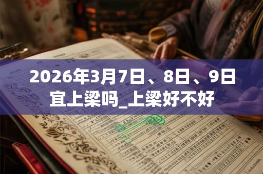 2026年3月7日、8日、9日宜上梁吗_上梁好不好