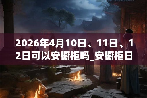 2026年4月10日、11日、12日可以安橱柜吗_安橱柜日子好吗 2026年4月10日、11日、12日可以安橱柜吗_安橱柜日子好吗