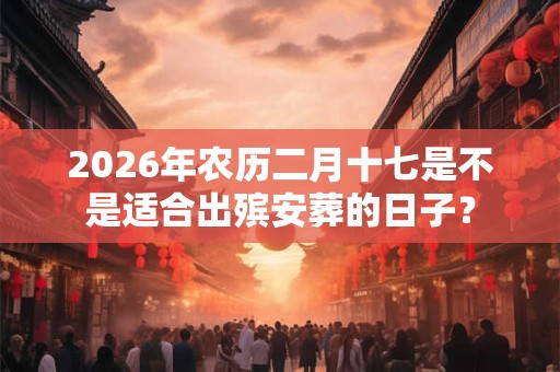 2026年农历二月十七是不是适合出殡安葬的日子? 2026年农历二月十七是不是适合出殡安葬的日子?