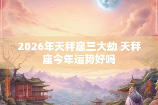 2026年天秤座三大劫 天秤座今年运势好吗 2026年天秤座三大劫 天秤座今年运势好吗