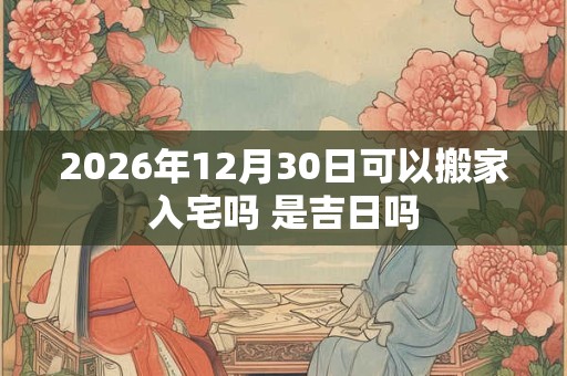 2026年12月30日可以搬家入宅吗 是吉日吗 2026年12月30日可以搬家入宅吗 是吉日吗
