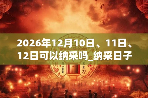 2026年12月10日、11日、12日可以纳采吗_纳采日子好吗 2026年12月10日、11日、12日可以纳采吗_纳采日子好吗