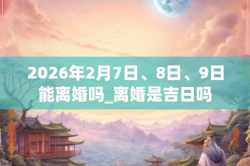 2026年2月7日、8日、9日能离婚吗_离婚是吉日吗 2026年2月7日、8日、9日能离婚吗_离婚是吉日吗