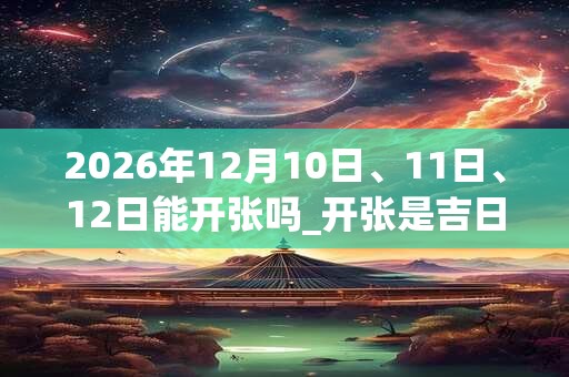 2026年12月10日、11日、12日能开张吗_开张是吉日吗 2026年12月10日、11日、12日能开张吗_开张是吉日吗