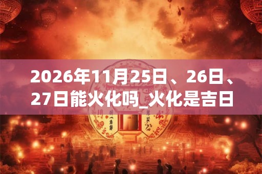 2026年11月25日、26日、27日能火化吗_火化是吉日吗 2026年11月25日、26日、27日能火化吗_火化是吉日吗