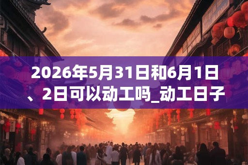 2026年5月31日和6月1日、2日可以动工吗_动工日子好吗