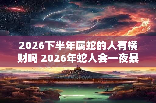 2026下半年属蛇的人有横财吗 2026年蛇人会一夜暴富吗 2026下半年属蛇的人有横财吗 2026年蛇人会一夜暴富吗