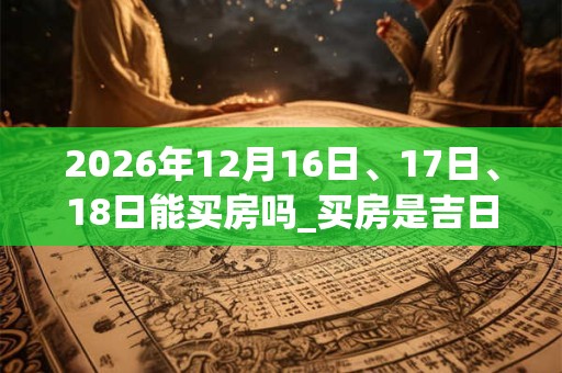 2026年12月16日、17日、18日能买房吗_买房是吉日吗 2026年12月16日、17日、18日能买房吗_买房是吉日吗