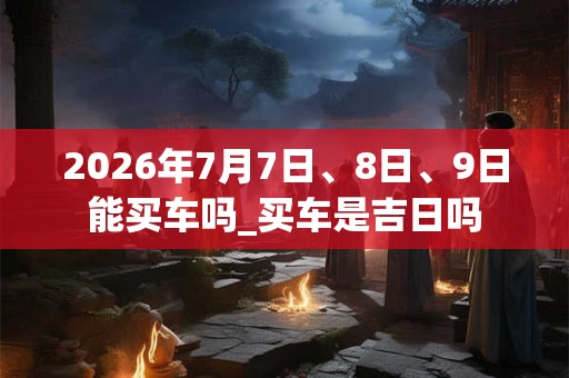 2026年7月7日、8日、9日能买车吗_买车是吉日吗