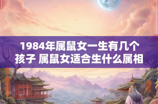 1984年属鼠女一生有几个孩子 属鼠女适合生什么属相的宝宝 1984年属鼠女一生有几个孩子 属鼠女适合生什么属相的宝宝