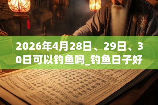2026年4月28日、29日、30日可以钓鱼吗_钓鱼日子好吗 2026年4月28日、29日、30日可以钓鱼吗_钓鱼日子好吗