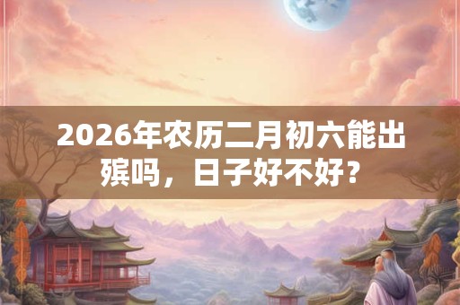 2026年农历二月初六能出殡吗,日子好不好? 2026年农历二月初六能出殡吗,日子好不好?
