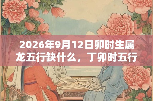 2026年9月12日卯时生属龙五行缺什么，丁卯时五行缺什么
