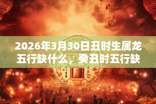 2026年3月30日丑时生属龙五行缺什么，癸丑时五行缺什么