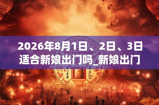 2026年8月1日、2日、3日适合新娘出门吗_新娘出门吉利吗 2026年8月1日、2日、3日适合新娘出门吗_新娘出门吉利吗