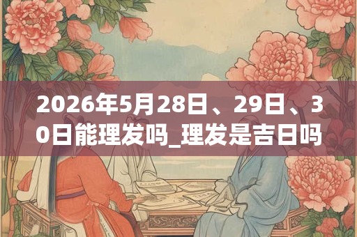 2026年5月28日、29日、30日能理发吗_理发是吉日吗 2026年5月28日、29日、30日能理发吗_理发是吉日吗