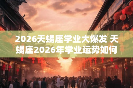 2026天蝎座学业大爆发 天蝎座2026年学业运势如何