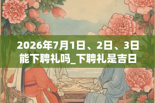 2026年7月1日、2日、3日能下聘礼吗_下聘礼是吉日吗
