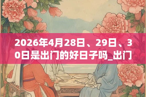 2026年4月28日、29日、30日是出门的好日子吗_出门可以吗
