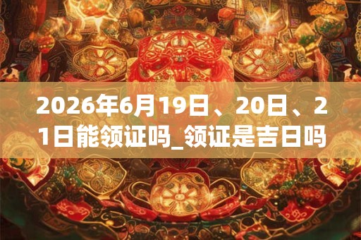 2026年6月19日、20日、21日能领证吗_领证是吉日吗