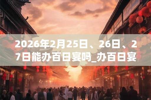 2026年2月25日、26日、27日能办百日宴吗_办百日宴是吉日吗 2026年2月25日、26日、27日能办百日宴吗_办百日宴是吉日吗