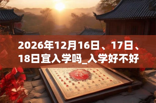 2026年12月16日、17日、18日宜入学吗_入学好不好