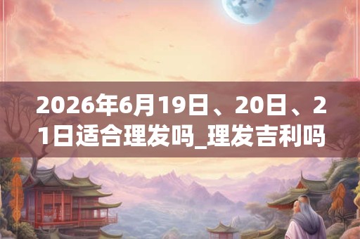 2026年6月19日、20日、21日适合理发吗_理发吉利吗 2026年6月19日、20日、21日适合理发吗_理发吉利吗