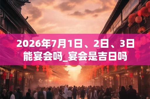 2026年7月1日、2日、3日能宴会吗_宴会是吉日吗 2026年7月1日、2日、3日能宴会吗_宴会是吉日吗