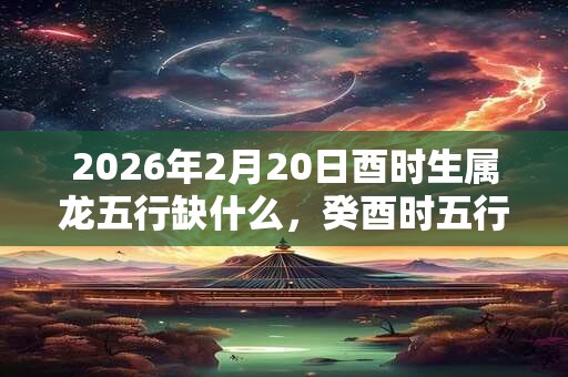 2026年2月20日酉时生属龙五行缺什么，癸酉时五行缺什么