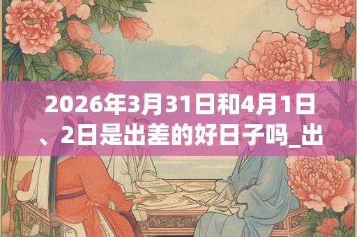 2026年3月31日和4月1日、2日是出差的好日子吗_出差可以吗 2026年3月31日和4月1日、2日是出差的好日子吗_出差可以吗
