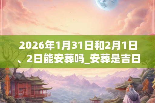 2026年1月31日和2月1日、2日能安葬吗_安葬是吉日吗