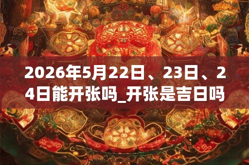 2026年5月22日、23日、24日能开张吗_开张是吉日吗 2026年5月22日、23日、24日能开张吗_开张是吉日吗