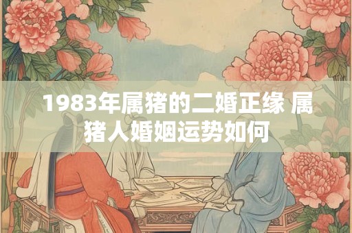 1983年属猪的二婚正缘 属猪人婚姻运势如何 1983年属猪的二婚正缘 属猪人婚姻运势如何