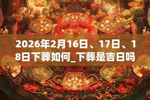 2026年2月16日、17日、18日下葬如何_下葬是吉日吗 2026年2月16日、17日、18日下葬如何_下葬是吉日吗