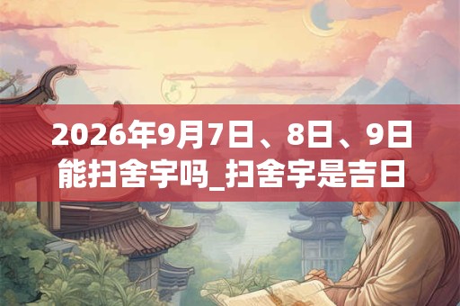2026年9月7日、8日、9日能扫舍宇吗_扫舍宇是吉日吗