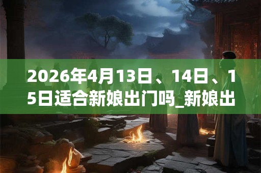 2026年4月13日、14日、15日适合新娘出门吗_新娘出门吉利吗
