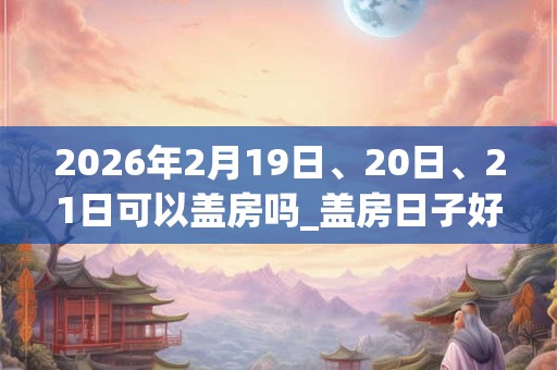 2026年2月19日、20日、21日可以盖房吗_盖房日子好吗
