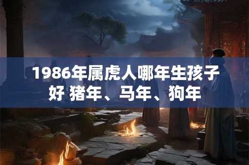1986年属虎人哪年生孩子好 猪年、马年、狗年 1986年属虎人哪年生孩子好 猪年、马年、狗年