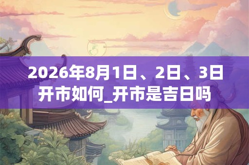 2026年8月1日、2日、3日开市如何_开市是吉日吗