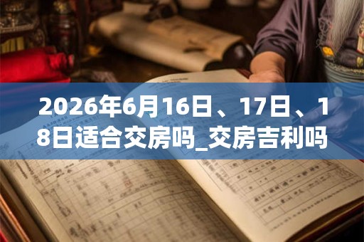 2026年6月16日、17日、18日适合交房吗_交房吉利吗